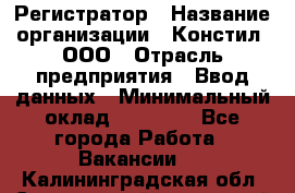 Регистратор › Название организации ­ Констил, ООО › Отрасль предприятия ­ Ввод данных › Минимальный оклад ­ 22 000 - Все города Работа » Вакансии   . Калининградская обл.,Светловский городской округ 